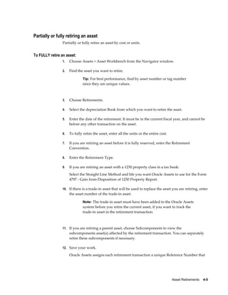 Asset Retirements    4-5
Partially or fully retiring an asset
Partially or fully retire an asset by cost or units.
To FULLY retire an asset:
1. Choose Assets > Asset Workbench from the Navigator window.
2. Find the asset you want to retire.
Tip: For best performance, find by asset number or tag number
since they are unique values.
3. Choose Retirements.
4. Select the depreciation Book from which you want to retire the asset.
5. Enter the date of the retirement. It must be in the current fiscal year, and cannot be
before any other transaction on the asset.
6. To fully retire the asset, enter all the units or the entire cost.
7. If you are retiring an asset before it is fully reserved, enter the Retirement
Convention.
8. Enter the Retirement Type.
9. If you are retiring an asset with a 1250 property class in a tax book:
Select the Straight Line Method and life you want Oracle Assets to use for the Form
4797 - Gain from Disposition of 1250 Property Report.
10. If there is a trade-in asset that will be used to replace the asset you are retiring, enter
the asset number of the trade-in asset.
Note: The trade-in asset must have been added to the Oracle Assets
system before you retire the current asset, if you want to track the
trade-in asset in the retirement transaction.
11. If you are retiring a parent asset, choose Subcomponents to view the
subcomponents asset(s) affected by the retirement transaction. You can separately
retire these subcomponents if necessary.
12. Save your work.
Oracle Assets assigns each retirement transaction a unique Reference Number that
 