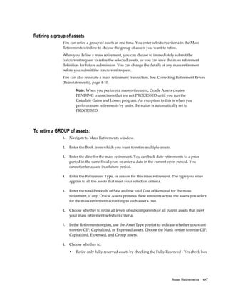 Asset Retirements    4-7
Retiring a group of assets
You can retire a group of assets at one time. You enter selection criteria in the Mass
Retirements window to choose the group of assets you want to retire.
When you define a mass retirement, you can choose to immediately submit the
concurrent request to retire the selected assets, or you can save the mass retirement
definition for future submission. You can change the details of any mass retirement
before you submit the concurrent request.
You can also reinstate a mass retirement transaction. See: Correcting Retirement Errors
(Reinstatements), page 4-10.
Note: When you perform a mass retirement, Oracle Assets creates
PENDING transactions that are not PROCESSED until you run the
Calculate Gains and Losses program. An exception to this is when you
perform mass retirements by units, the status is automatically set to
PROCESSED.
To retire a GROUP of assets:
1. Navigate to Mass Retirements window.
2. Enter the Book from which you want to retire multiple assets.
3. Enter the date for the mass retirement. You can back date retirements to a prior
period in the same fiscal year, or enter a date in the current open period. You
cannot enter a date in a future period.
4. Enter the Retirement Type, or reason for this mass retirement. The type you enter
applies to all the assets that meet your selection criteria.
5. Enter the total Proceeds of Sale and the total Cost of Removal for the mass
retirement, if any. Oracle Assets prorates these amounts across the assets you select
for the mass retirement according to each asset's cost.
6. Choose whether to retire all levels of subcomponents of all parent assets that meet
your mass retirement selection criteria.
7. In the Retirements region, use the Asset Type poplist to indicate whether you want
to retire CIP, Capitalized, or Expensed assets. Choose the blank option to retire CIP,
Capitalized, Expensed, and Group assets.
8. Choose whether to:
• Retire only fully reserved assets by checking the Fully Reserved - Yes check box
 