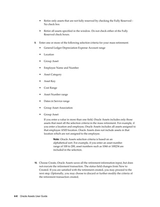 4-8    Oracle Assets User Guide
• Retire only assets that are not fully reserved by checking the Fully Reserved -
No check box
• Retire all assets specified in the window. Do not check either of the Fully
Reserved check boxes.
9. Enter one or more of the following selection criteria for your mass retirement:
• General Ledger Depreciation Expense Account range
• Location
• Group Asset
• Employee Name and Number
• Asset Category
• Asset Key
• Cost Range
• Asset Number range
• Dates in Service range
• Group Asset Association
• Group Asset
If you enter a value in more than one field, Oracle Assets includes only those
assets that meet all the selection criteria in the mass retirement. For example, if
you enter a location and employee, Oracle Assets includes all assets assigned to
that employee AND location. Oracle Assets does not include assets in that
location which are not assigned to the employee.
Note: Oracle Assets selection criteria is based on an
alphabetical sort. For example, if you enter an asset number
range of 100 to 200, asset numbers such as 1044 or 100234 are
included in the selection.
10. Choose Create, Oracle Assets saves all the retirement information input, but does
not execute the retirement transaction. The status field changes from New to
Created. If you are satisfied with the retirement created, you may proceed to the
next step. Optionally, you may choose to discard or further modify the criteria of
the retirement transaction created.
 