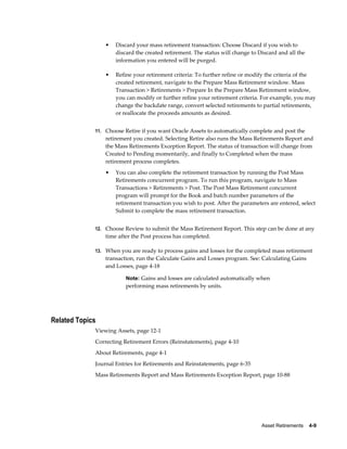 Asset Retirements    4-9
• Discard your mass retirement transaction: Choose Discard if you wish to
discard the created retirement. The status will change to Discard and all the
information you entered will be purged.
• Refine your retirement criteria: To further refine or modify the criteria of the
created retirement, navigate to the Prepare Mass Retirement window. Mass
Transaction > Retirements > Prepare In the Prepare Mass Retirement window,
you can modify or further refine your retirement criteria. For example, you may
change the backdate range, convert selected retirements to partial retirements,
or reallocate the proceeds amounts as desired.
11. Choose Retire if you want Oracle Assets to automatically complete and post the
retirement you created. Selecting Retire also runs the Mass Retirements Report and
the Mass Retirements Exception Report. The status of transaction will change from
Created to Pending momentarily, and finally to Completed when the mass
retirement process completes.
• You can also complete the retirement transaction by running the Post Mass
Retirements concurrent program. To run this program, navigate to Mass
Transactions > Retirements > Post. The Post Mass Retirement concurrent
program will prompt for the Book and batch number parameters of the
retirement transaction you wish to post. After the parameters are entered, select
Submit to complete the mass retirement transaction.
12. Choose Review to submit the Mass Retirement Report. This step can be done at any
time after the Post process has completed.
13. When you are ready to process gains and losses for the completed mass retirement
transaction, run the Calculate Gains and Losses program. See: Calculating Gains
and Losses, page 4-18
Note: Gains and losses are calculated automatically when
performing mass retirements by units.
Related Topics
Viewing Assets, page 12-1
Correcting Retirement Errors (Reinstatements), page 4-10
About Retirements, page 4-1
Journal Entries for Retirements and Reinstatements, page 6-35
Mass Retirements Report and Mass Retirements Exception Report, page 10-88
 