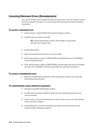 4-10    Oracle Assets User Guide
Correcting Retirement Errors (Reinstatements)
You cannot reinstate assets retired in the previous fiscal year. You can reinstate only the
most recent partial retirement. You can reinstate both individual and mass retirement
transactions.
To correct a retirement error:
1. Choose Assets > Asset Workbench from the Navigator window.
2. Find the asset you want to reinstate.
Tip: For best performance, find by asset number or tag number
since they are unique values.
3. Choose Retirements.
4. Query the retirement transaction you want to undo.
5. If the retirement has a status of PROCESSED, choose Reinstate. If it is PENDING,
choose Undo Retirement.
6. If the retirement has a status of PROCESSED, calculate gains and losses to reinstate
the asset. If it is PENDING, Oracle Assets deletes the retirement transaction.
To correct a reinstatement error:
• Query the reinstatement transaction in the Retirements window and choose the
Undo Reinstatement button.
To undo/reinstate a mass retirement transaction:
1. Navigate to the Mass Retirements window.
2. Use the mass transaction number to query the mass retirement transaction you
want to reinstate.
3. Choose Undo. To reverse retirements for which you have not yet run the Calculate
Gains and Losses program.
4. Choose Reinstate. To reverse retirements for which you have already run the
Calculate Gains and Losses program.
 
