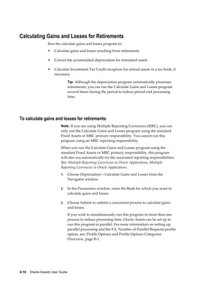4-18    Oracle Assets User Guide
Calculating Gains and Losses for Retirements
Run the calculate gains and losses program to:
• Calculate gains and losses resulting from retirements
• Correct the accumulated depreciation for reinstated assets
• Calculate Investment Tax Credit recapture for retired assets in a tax book, if
necessary
Tip: Although the depreciation program automatically processes
retirements, you can run the Calculate Gains and Losses program
several times during the period to reduce period end processing
time.
To calculate gains and losses for retirements:
Note: If you are using Multiple Reporting Currencies (MRC), you can
only run the Calculate Gains and Losses program using the standard
Fixed Assets or MRC primary responsibility. You cannot run this
program using an MRC reporting responsibility.
When you run the Calculate Gains and Losses program using the
standard Fixed Assets or MRC primary responsibility, this program
will also run automatically for the associated reporting responsibilities.
See: Multiple Reporting Currencies in Oracle Applications, Multiple
Reporting Currencies in Oracle Applications.
1. Choose Depreciation > Calculate Gains and Losses from the
Navigator window.
2. In the Parameters window, enter the Book for which you want to
calculate gains and losses.
3. Choose Submit to submit a concurrent process to calculate gains
and losses.
If you wish to simultaneously run this program in more than one
process to reduce processing time, Oracle Assets can be set up to
run this program in parallel. For more information on setting up
parallel processing and the FA: Number of Parallel Requests profile
option, see: Profile Options and Profile Options Categories
Overview, page B-1.
 