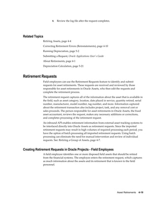 Asset Retirements    4-19
4. Review the log file after the request completes.
Related Topics
Retiring Assets, page 4-4
Correcting Retirement Errors (Reinstatements), page 4-10
Running Depreciation, page 5-2
Submitting a Request, Oracle Applications User's Guide
About Retirements, page 4-1
Depreciation Calculation, page 5-21
Retirement Requests
Field employees can use the Retirement Requests feature to identify and submit
requests for asset retirements. These requests are received and reviewed by those
responsible for asset retirements in Oracle Assets, who then edit the requests and
complete the retirement process.
The retirement request captures all of the information about the asset that is available in
the field, such as asset category, location, date placed in service, quantity retired, serial
number, manufacturer, model number, tag number, and more. Information captured
about the retirement transaction also includes project, task, and any removal cost or
sales proceeds. The person responsible for asset retirements in Oracle Assets, the fixed
asset accountant, reviews the request, makes any necessary additions or corrections,
and completes processing of the retirement request.
An inbound API enables retirement information from external asset tracking systems to
be interfaced directly into Oracle Assets as retirement requests. Since the imported
retirement requests may result in high volumes of required processing each period, you
have the option of batch processing all imported retirement requests. Using batch
processing can eliminate the need for manual intervention and review of individual
requests. See: Retiring a Group of Assets, page 4-7.
Creating Retirement Requests in Oracle Projects - Field Employees
A field employee identifies one or more disposed field assets that should be retired
from the financial systems. The employee enters the retirement request, which captures
as much information about the assets and its retirement that is known to the field
personnel.
 