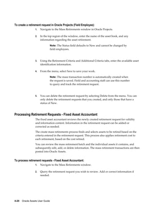 4-20    Oracle Assets User Guide
To create a retirement request in Oracle Projects (Field Employee):
1. Navigate to the Mass Retirements window in Oracle Projects.
2. In the top region of the window, enter the name of the asset book, and any
information regarding the asset retirement.
Note: The Status field defaults to New and cannot be changed by
field employees.
3. Using the Retirement Criteria and Additional Criteria tabs, enter the available asset
identification information.
4. From the menu, select Save to save your work.
Note: The mass transaction number is automatically created when
the request is saved. Field and accounting staff can use this number
to query and track the retirement request.
5. You can delete the retirement request by selecting Delete from the menu. You can
only delete the retirement requests that you created, and only those that have a
status of New.
Processing Retirement Requests - Fixed Asset Accountant
The fixed asset accountant reviews the newly created retirement request for validity
and information content. Information in the retirement request can be added or
corrected as needed.
The create mass retirements process finds and selects assets to be retired based on the
criteria entered in the retirement request. This process also applies retirement cost to
each retirement, based on the cost retired.
You can review the mass retirement batch and the individual assets it contains, and
subsequently edit, add, or delete information. The mass retirement transactions are then
posted into Oracle Assets.
To process retirement requests - Fixed Asset Accountant:
1. Navigate to the Mass Retirements window.
2. Query the retirement request you wish to review. Add or correct information if
needed.
 