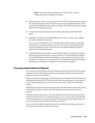 Asset Retirements    4-21
Note: All new retirement requests have a status of New. You can
change the status to Pending or On Hold.
3. Select the Create button to create a mass retirement batch containing assets meeting
the retirement request criteria. The selection process also applies retirement cost to
each selected retirement, based on the cost retired. The status of the request changes
from New or Pending to Created.
4. To discard the mass retirement and end further processing, select the Discard
button.
5. Optionally, navigate to Find Mass Retirements window to review, edit, or delete
any of the individual retirements.
You can enter or modify the cost of removal and proceeds of sale for non-project
related assets. For project related assets, the cost of removal and proceeds of sale
cannot be changed, since the retirement costs are handled separately using the
retirement cost processing feature.
6. In the Mass Retirements window, select the Retire button to submit the Post Mass
Retirements process and posts the mass retirement. The Mass Retirements Report
and the Mass Retirements Exception Report run automatically when the process
completes. The status of the mass retirement will change from Created to Pending
momentarily, and finally to Completed when the process completes.
Processing Imported Retirement Requests
You can process the imported retirement requests individually or by batch. Processing
imported requests individually is similar to processing manually created retirement
requests, as previously described.
Retirement requests originating in external systems are imported into Oracle Assets via
the Retirement Requests API. The status field of the imported request is automatically
set to Pending. Optionally, you can review the request for validity and information
content.
Submitting the batch asset selection program finds all retirement requests with a status
of Pending, from these, it selects assets for retirement that meet the criteria of the
requests.
The batch program generates an error log indicating if an insufficient asset quantity is
found to meet the criteria of a retirement request, or one or more of the required fields
were not populated on a retirement request. The batch process also applies retirement
cost to each selected retirement, based on the cost retired.
You can review the batch of selected assets, and use the batch posting process to post
the mass retirement batches into Oracle Assets.
 