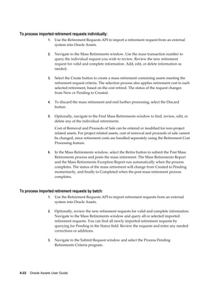 4-22    Oracle Assets User Guide
To process imported retirement requests individually:
1. Use the Retirement Requests API to import a retirement request from an external
system into Oracle Assets.
2. Navigate to the Mass Retirements window. Use the mass transaction number to
query the individual request you wish to review. Review the new retirement
request for valid and complete information. Add, edit, or delete information as
needed.
3. Select the Create button to create a mass retirement containing assets meeting the
retirement request criteria. The selection process also applies retirement cost to each
selected retirement, based on the cost retired. The status of the request changes
from New or Pending to Created.
4. To discard the mass retirement and end further processing, select the Discard
button.
5. Optionally, navigate to the Find Mass Retirements window to find, review, edit, or
delete any of the individual retirements.
Cost of Removal and Proceeds of Sale can be entered or modified for non-project
related assets. For project related assets, cost of removal and proceeds of sale cannot
be changed, since retirement costs are handled separately using the Retirement Cost
Processing feature.
6. In the Mass Retirements window, select the Retire button to submit the Post Mass
Retirements process and posts the mass retirement. The Mass Retirements Report
and the Mass Retirements Exception Report run automatically when the process
completes. The status of the mass retirement will change from Created to Pending
momentarily, and finally to Completed when the post mass retirement process
completes.
To process imported retirement requests by batch:
1. Use the Retirement Requests API to import retirement requests from an external
system into Oracle Assets.
2. Optionally, review the new retirement requests for valid and complete information.
Navigate to the Mass Retirements window and query all or selected imported
retirement requests. You can find all newly imported retirement requests by
querying for Pending in the Status field. Review the requests and enter any needed
corrections or additions.
3. Navigate to the Submit Request window and select the Process Pending
Retirements Criteria program.
 