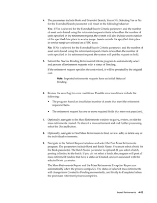 Asset Retirements    4-23
4. The parameters include Book and Extended Search, Yes or No. Selecting Yes or No
for the Extended Search parameter will result in the following behavior:
Yes: If Yes is selected for the Extended Search Criteria parameter, and the number
of asset units found using the retirement request criteria is less than the number of
units specified in the retirement request, the system will also include assets outside
of the specified date place in service range. Assets outside the specified date place
in service range are selected on a FIFO basis.
No: If No is selected for the Extended Search Criteria parameter, and the number of
asset units found using the retirement request criteria is less than the number of
units specified in the retirement request, the system will put the request on hold.
5. Submit the Process Pending Retirements Criteria program to automatically select
and process all retirement requests with a status of Pending.
If the retirement request specifies the cost retired, it will be prorated by the original
cost.
Note: Imported retirements requests have an initial Status of
Pending.
6. Review the error log for error conditions. Possible error conditions include the
following:
• The program found an insufficient number of assets that meet the retirement
request criteria.
• The retirement request has one or more required fields that were not populated.
7. Optionally, navigate to the Mass Retirements window to query, review, or edit the
mass retirements created. To discard a mass retirement and end further processing,
select the Discard button.
8. Optionally, navigate to Find Mass Retirements to find, review, edit, or delete any of
the individual retirements.
9. Navigate to the Submit Request window and select the Post Mass Retirements
program. The parameters include Book and Batch Name. You must select a book for
the Book parameter. The Batch Name parameter is optional. If you select a batch,
posting is limited to the batch. If you do not select a batch, the program will post all
mass retirement batches that have a status of Created, and are associated with the
selected book parameter.
The Mass Retirements Report and the Mass Retirements Exception Report run
automatically when the process completes. The status of selected mass retirements
will change from Created to Pending momentarily, and finally to Completed when
the post mass retirement process completes.
 