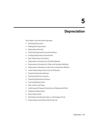 Depreciation    5-1
5
Depreciation
This chapter covers the following topics:
• Running Depreciation
• Rolling Back Depreciation
• Depreciation Override
• About the Depreciation Override Interface
• Loading Depreciation Override Data
• Basic Depreciation Calculation
• Depreciation Calculation for Flat-Rate Methods
• Depreciation Calculation for Table and Calculated Methods
• Depreciation Calculation for the Units of Production Method
• Assets Depreciating Under Units of Production
• Using the Production Interface
• Entering Production Amounts
• Projecting Depreciation Expense
• Forecasting Depreciation
• Data Archive and Purge
• Archiving and Purging Transaction and Depreciation Data
• Unplanned Depreciation
• Bonus Depreciation
• Defaulting Asset Salvage Value as a Percentage of Cost
• Depreciating Assets Beyond the Useful Life
 