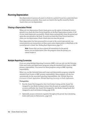 5-2    Oracle Assets User Guide
Running Depreciation
Run depreciation to process all assets in a book for a period. If you have assets that have
not depreciated successfully, these assets are listed in the log file created by Oracle
Assets when you run depreciation.
Closing a Depreciation Period
When you run depreciation, Oracle Assets gives you the option of closing the current
period if you check the Close Period check box on the Run Depreciation window. If all
of your assets depreciate successfully, Oracle Assets automatically closes the period and
opens the next period for the book. If you do not check the Close Period check box
when you run depreciation, Oracle Assets does not close the period.
Once depreciation has been processed for an asset in the current open period, you
cannot perform any transactions on those assets unless depreciation is rolled back or the
current period is closed. See: Rolling Back Depreciation, page 5-3.
Note: Ensure that you have entered all transactions for the period
before you run depreciation. Once the program closes the period, you
cannot reopen it.
Multiple Reporting Currencies
If you are using Multiple Reporting Currencies (MRC), you can only run the Calculate
Gains and Losses and depreciation programs using the standard Fixed Assets or MRC
primary responsibility. You cannot run these programs using an MRC reporting
responsibility.
When you run the Calculate Gains and Losses and depreciation programs using the
standard Fixed Assets or MRC primary responsibility, these program will also run
automatically for the associated reporting responsibilities. See: Multiple Reporting
Currencies in Oracle Applications, Multiple Reporting Currencies in Oracle Applications.
Prerequisites
• Run the Assets Not Assigned to Any Cost Centers Listing and the Assets Not
Assigned to Any Books Listing to ensure that all assets are assigned to expense
accounts and books. See: Assets Not Assigned to Any Books Listing/Assets Not
Assigned to any Cost Centers Listing, page 10-30.
• Optionally process retirements regularly throughout the period. See: Calculating
Gains and Losses for Retirements., page 4-18
 