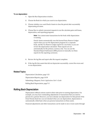 Depreciation    5-3
To run depreciation:
1. Open the Run Depreciation window.
2. Choose the Book for which you want to run depreciation.
3. Choose whether you want Oracle Assets to close the period after successfully
depreciating all assets.
4. Choose Run to submit concurrent requests to run the calculate gains and losses,
depreciation, and reporting programs.
Note: You cannot enter transactions for the book while depreciation
is running.
Oracle Assets automatically runs the Journal Entry Reserve Ledger
report when you run the depreciation program for a corporate
book, and the Tax Reserve Ledger report for a tax book, so you can
review the depreciation calculated. These reports are run
automatically for the primary currency only. You can use the
Standard Report Submission (SRS) process to manually run these
reports for the reporting currencies.
5. Review the log files and report after the request completes.
6. If the log file lists assets that did not depreciate successfully, correct the errors and
re-run depreciation.
Related Topics
Depreciation Calculation, page 5-21
Depreciation Reports, page 10-39
Submitting a Request, Oracle Applications User's Guide
Rolling Back Depreciation, page 5-3
Rolling Back Depreciation
Depreciation rollback restores assets to their state prior to running depreciation. For
example, you may have outstanding adjustments or transactions that you need to
process for a period. However, you have already run depreciation for that period. If the
Close Period check box was not checked when you ran depreciation, depreciation is
automatically rolled back when you process transactions on these assets.
Financial adjustments and other transactions can be made to one or more assets through
 