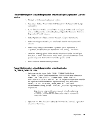 Depreciation    5-5
To override the system calculated depreciation amounts using the Depreciation Override
window:
1. Navigate to the Depreciation Override window.
2. You can use the Find Assets window to find assets for which you want to change
depreciation.
3. If you did not use the Find Assets window, or query, to find the assets records you
wish to modify, enter the asset number, book, and period of the asset in the rows of
Depreciation Override window.
4. In the Depreciation field, you can enter the override depreciation amount.
5. In the Bonus Depreciation field you can enter the override bonus depreciation
amount.
6. In the Use By field, you can select the adjustment type of Depreciation or
Adjustment. The default value is Depreciation when creating a new record.
7. The Status field displays the current status of the override record, which may be
New, Post, or Posted. If the status is Post or Posted, you cannot update the record,
you can only delete the record and reenter the updated record.
8. Select Save from the menu to save your work.
To override the system calculated depreciation amounts using the
FA_DEPRN_OVERRIDE table:
1. Define the override data in the FA_DEPRN_OVERRIDE table. In the
FA_DEPRN_OVERRIDE table, enter all basic override depreciation information:
BOOK_TYPE_CODE, ASSET_ID, PERIOD_NAME, DEPRN_AMOUNT,
BONUS_DEPRN_AMOUNT and USED_BY. You can provide depreciation amounts
for depreciation expense and bonus expense separately using the columns:
DEPRN_AMOUNT and BONUS_DEPRN_AMOUNT. Define either
DEPRECIATION or ADJUSTMENT in the USED_BY column depending on your
requirement.
Note: You can assign multiple override data for each asset as long
as PERIOD_NAME and USED_BY do not overlap for records with
a non-posted status.
2. Optionally run What-If Analysis or Projection to review the estimated depreciation
amounts for that period.
 