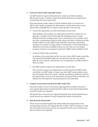 Depreciation    5-17
2. Load your interim table using SQL*Loader.
Use SQL*Loader to import information from outside your Oracle database.
SQL*Loader accepts a number of input file formats and loads your depreciation
override data into your interim table.
If the data already resides within an Oracle database, there is no need to use
SQL*Loader. Simply consolidate the depreciation override information in your
interim table using SQL*Plus or import, and go directly to the next step.
• Convert the depreciation override information into text form.
Most database or file systems can output data in text form. Usually you can
generate a variable or fixed format data file containing comma or space
delimiters from the existing system. If you cannot find a way to produce clean
text data, try generating a report to disk, using a text editor to format your data.
Another option is to have SQL*Loader eliminate unnecessary information
during its run. If there is a large volume of information, or if the information is
difficult to convert into a loadable format, you can write your own import
program. Construct your program to generate a SQL*Loader readable text file.
• Create the SQL*Loader control file.
In addition to the actual data text file, you must write a SQL*Loader control file.
The control file tells SQL*Loader how to import the data into your interim
table. Be sure to specify a discard file if you are planning to use SQL*Loader to
filter your data.
• Run SQL*Loader to import your depreciation override data.
Once you have created your depreciation override data file and SQL*Loader
control file, run SQL*Loader to import your data. SQL*Loader produces a log
file with statistics about the import, a bad file containing records that could not
be imported due to errors, and a discard file containing all the records that were
filtered out of the import by commands placed in the control file.
3. Compare record counts and check the SQL*Loader files.
Check the number of rows in the interim table against the number of records in
your original depreciation override data file or table to ensure that all depreciation
override records were imported.
The log file shows if records were rejected during the load, and the bad file shows
which records were rejected. Fix and re-import the records in the bad file.
4. Spot check the interim table.
Check several records throughout the interim table and compare them to the
corresponding records in the original data file or table. Look for missing or invalid
data. This step ensures that your data was imported into the correct columns and
that all columns were imported.
 