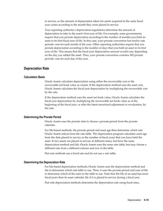 Depreciation    5-19
in service, so the amount of depreciation taken for assets acquired in the same fiscal
year varies according to the month they were placed in service.
Your reporting authority's depreciation regulations determine the amount of
depreciation to take in the asset's first year of life. For example, some governments
require that you prorate depreciation according to the number of months you hold an
asset in its first fiscal year of life. In this case, your prorate convention has twelve rate
periods--one for each month of the year. Other reporting authorities require that you
prorate depreciation according to the number of days that you hold an asset in its first
year of life. This means that the fiscal year depreciation amount would vary depending
on the day you added the asset. Thus, your prorate convention contains 365 prorate
periods--one for each day of the year.
Depreciation Rate
Calculation Basis
Oracle Assets calculates depreciation using either the recoverable cost or the
recoverable net book value as a basis. If the depreciation method uses the asset cost,
Oracle Assets calculates the fiscal year depreciation by multiplying the recoverable cost
by the rate.
If the depreciation method uses the asset net book value, Oracle Assets calculates the
fiscal year depreciation by multiplying the recoverable net book value as of the
beginning of the fiscal year, or after the latest amortized adjustment or revaluation, by
the rate.
Determining the Prorate Period
Oracle Assets uses the prorate date to choose a prorate period from the prorate
calendar.
For life-based methods, the prorate period and asset age then determine which rate
Oracle Assets selects from the rate table. The depreciation program calculates asset age
from the date placed in service as the number of fiscal years that you have held the
asset. If two assets are placed in service at different times, but have the same
depreciation method and life, Oracle Assets uses the same rate table, but may choose a
different rate from a different column and row in the table.
Flat-rate methods use a fixed rate and do not use a rate table.
Determining the Depreciation Rate
For life-based depreciation methods, Oracle Assets uses the depreciation method and
life to determine which rate table to use. Then, it uses the prorate period and year of life
to determine which of the rates in the table to use. Note that the life of an asset has more
fiscal years than its asset calendar life if it is placed in service during a fiscal year.
Flat-rate depreciation methods determine the depreciation rate using fixed rates,
 