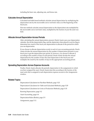 5-20    Oracle Assets User Guide
including the basic rate, adjusting rate, and bonus rate.
Calculate Annual Depreciation
Calculated and table-based methods calculate annual depreciation by multiplying the
depreciation rate by the recoverable cost or net book value as of the beginning of the
fiscal year.
Flat-rate methods calculate annual depreciation as the depreciation rate multiplied by
the recoverable cost or net book value, multiplied by the fraction of year the asset was
held.
Allocate Annual Depreciation Across Periods
After calculating the annual depreciation amount, Oracle Assets uses your depreciation
calendar, the divide depreciation flag, and the depreciate when placed in service flag to
determine how much of the fiscal year depreciation to allocate to the period for which
you ran depreciation.
If you choose to allocate depreciation evenly to each of your accounting periods, Oracle
Assets divides the annual depreciation by the number of depreciation periods in your
fiscal year to get the depreciation per period. If, however, you choose to allocate it
according to the number of days in each period, Oracle Assets divides the annual
depreciation by the number of days the asset depreciates in the fiscal year and
multiplies the result by the number of days in the appropriate accounting period.
Spreading Depreciation Across Expense Accounts
Finally, Oracle Assets allocates the periodic depreciation to the assignments to which
you have assigned the asset. Oracle Assets does this according to the fraction of the
asset units that is assigned to each depreciation expense account in the Assignments
window.
Related Topics
Depreciation Calculation for Flat-Rate Methods, page 5-25
Depreciation Calculation for Table and Calculated Methods, page 5-29
Depreciation Calculation for Units of Production Methods, page 5-35
Running Depreciation, page 5-2
Asset Accounting, page 6-4
Depreciation Rules (Books), page 2-5
Assignments, page 2-11
 