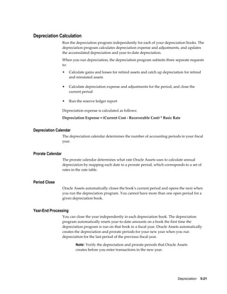 Depreciation    5-21
Depreciation Calculation
Run the depreciation program independently for each of your depreciation books. The
depreciation program calculates depreciation expense and adjustments, and updates
the accumulated depreciation and year-to-date depreciation.
When you run depreciation, the depreciation program submits three separate requests
to:
• Calculate gains and losses for retired assets and catch up depreciation for retired
and reinstated assets
• Calculate depreciation expense and adjustments for the period, and close the
current period
• Run the reserve ledger report
Depreciation expense is calculated as follows:
Depreciation Expense = (Current Cost - Recoverable Cost) * Basic Rate
Depreciation Calendar
The depreciation calendar determines the number of accounting periods in your fiscal
year.
Prorate Calendar
The prorate calendar determines what rate Oracle Assets uses to calculate annual
depreciation by mapping each date to a prorate period, which corresponds to a set of
rates in the rate table.
Period Close
Oracle Assets automatically closes the book's current period and opens the next when
you run the depreciation program. You cannot have more than one open period for a
given depreciation book.
Year-End Processing
You can close the year independently in each depreciation book. The depreciation
program automatically resets year-to-date amounts on a book the first time the
depreciation program is run on that book in a fiscal year. Oracle Assets automatically
creates the depreciation and prorate periods for your new year when you run
depreciation for the last period of the previous fiscal year.
Note: Verify the depreciation and prorate periods that Oracle Assets
creates before you enter transactions in the new year.
 
