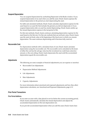 5-22    Oracle Assets User Guide
Suspend Depreciation
You can suspend depreciation by unchecking Depreciate in the Books window. If you
suspend depreciation of an asset when you add the asset, Oracle Assets expenses the
missed depreciation in the period you start depreciating the asset.
For table and calculated methods, Oracle Assets calculates depreciation expense for the
asset based on an asset life that includes the periods you did not depreciate it. If you
suspend depreciation after an asset has started depreciating, Oracle Assets catches up
the missed depreciation expense in the last period of life.
For flat-rate methods, Oracle Assets continues calculating depreciation expense for the
asset based on the flat-rate. For flat-rate methods that use net book value, Oracle Assets
uses the asset net book value at the beginning of the fiscal year in which you resume
depreciation. The asset continues depreciating until it becomes fully reserved.
Recoverable Cost
For depreciation methods with a calculation basis of cost, Oracle Assets calculates
depreciation using the recoverable cost. The recoverable cost is calculated as the lesser
of either the cost less the salvage value less the investment tax credit basis reduction
amount, or the cost ceiling. Oracle Assets depreciates the asset until the accumulated
depreciation equals the recoverable cost.
Adjustments
The following are some examples of financial adjustments you can expense or amortize:
• Recoverable Cost Adjustments
• Depreciation Method Adjustments
• Life Adjustments
• Rate Adjustments
• Capacity Adjustments
For more information about amortized and expensed adjustments and how they affect
depreciation calculation, see Amortized and Expensed Adjustments, page 6-12.
Prior Period Transactions
Prior Period Additions
If you enter an asset with a date placed in service before the current accounting period,
Oracle Assets automatically calculates the missed depreciation and adjusts the
accumulated depreciation on the next depreciation run.
If you provide accumulated depreciation when you add the asset, Oracle Assets does
 