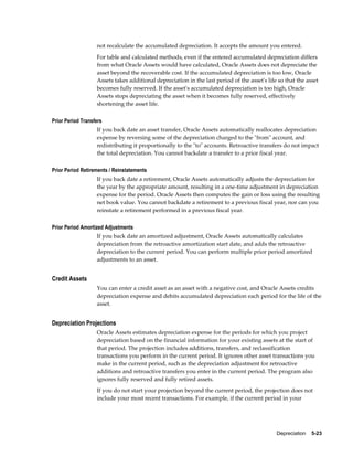 Depreciation    5-23
not recalculate the accumulated depreciation. It accepts the amount you entered.
For table and calculated methods, even if the entered accumulated depreciation differs
from what Oracle Assets would have calculated, Oracle Assets does not depreciate the
asset beyond the recoverable cost. If the accumulated depreciation is too low, Oracle
Assets takes additional depreciation in the last period of the asset's life so that the asset
becomes fully reserved. If the asset's accumulated depreciation is too high, Oracle
Assets stops depreciating the asset when it becomes fully reserved, effectively
shortening the asset life.
Prior Period Transfers
If you back date an asset transfer, Oracle Assets automatically reallocates depreciation
expense by reversing some of the depreciation charged to the "from" account, and
redistributing it proportionally to the "to" accounts. Retroactive transfers do not impact
the total depreciation. You cannot backdate a transfer to a prior fiscal year.
Prior Period Retirements / Reinstatements
If you back date a retirement, Oracle Assets automatically adjusts the depreciation for
the year by the appropriate amount, resulting in a one-time adjustment in depreciation
expense for the period. Oracle Assets then computes the gain or loss using the resulting
net book value. You cannot backdate a retirement to a previous fiscal year, nor can you
reinstate a retirement performed in a previous fiscal year.
Prior Period Amortized Adjustments
If you back date an amortized adjustment, Oracle Assets automatically calculates
depreciation from the retroactive amortization start date, and adds the retroactive
depreciation to the current period. You can perform multiple prior period amortized
adjustments to an asset.
Credit Assets
You can enter a credit asset as an asset with a negative cost, and Oracle Assets credits
depreciation expense and debits accumulated depreciation each period for the life of the
asset.
Depreciation Projections
Oracle Assets estimates depreciation expense for the periods for which you project
depreciation based on the financial information for your existing assets at the start of
that period. The projection includes additions, transfers, and reclassification
transactions you perform in the current period. It ignores other asset transactions you
make in the current period, such as the depreciation adjustment for retroactive
additions and retroactive transfers you enter in the current period. The program also
ignores fully reserved and fully retired assets.
If you do not start your projection beyond the current period, the projection does not
include your most recent transactions. For example, if the current period in your
 