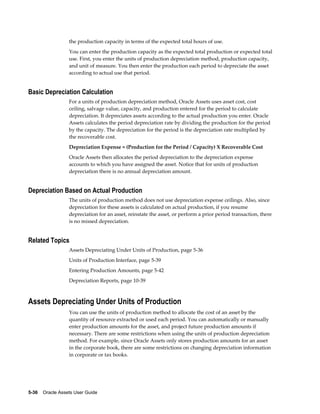 5-36    Oracle Assets User Guide
the production capacity in terms of the expected total hours of use.
You can enter the production capacity as the expected total production or expected total
use. First, you enter the units of production depreciation method, production capacity,
and unit of measure. You then enter the production each period to depreciate the asset
according to actual use that period.
Basic Depreciation Calculation
For a units of production depreciation method, Oracle Assets uses asset cost, cost
ceiling, salvage value, capacity, and production entered for the period to calculate
depreciation. It depreciates assets according to the actual production you enter. Oracle
Assets calculates the period depreciation rate by dividing the production for the period
by the capacity. The depreciation for the period is the depreciation rate multiplied by
the recoverable cost.
Depreciation Expense = (Production for the Period / Capacity) X Recoverable Cost
Oracle Assets then allocates the period depreciation to the depreciation expense
accounts to which you have assigned the asset. Notice that for units of production
depreciation there is no annual depreciation amount.
Depreciation Based on Actual Production
The units of production method does not use depreciation expense ceilings. Also, since
depreciation for these assets is calculated on actual production, if you resume
depreciation for an asset, reinstate the asset, or perform a prior period transaction, there
is no missed depreciation.
Related Topics
Assets Depreciating Under Units of Production, page 5-36
Units of Production Interface, page 5-39
Entering Production Amounts, page 5-42
Depreciation Reports, page 10-39
Assets Depreciating Under Units of Production
You can use the units of production method to allocate the cost of an asset by the
quantity of resource extracted or used each period. You can automatically or manually
enter production amounts for the asset, and project future production amounts if
necessary. There are some restrictions when using the units of production depreciation
method. For example, since Oracle Assets only stores production amounts for an asset
in the corporate book, there are some restrictions on changing depreciation information
in corporate or tax books.
 