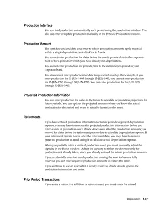 Depreciation    5-37
Production Interface
You can load production automatically each period using the production interface. You
also can enter or update production manually in the Periodic Production window.
Production Amount
The start date and end date you enter to which production amounts apply must fall
within a single depreciation period in Oracle Assets.
You cannot enter production for dates before the asset's prorate date in the corporate
book or for a period for which you have already run depreciation.
You cannot enter production for periods prior to the current open period in your
corporate book.
You also cannot enter production for date ranges which overlap. For example, if you
enter production for 01-JUN-1995 through 15-JUN-1995, you cannot enter production
for 15-JUN-1995 through 30-JUN-1995. You can enter production for 16-JUN-1995
through 30-JUN-1995.
Projected Production Information
You can enter production for dates in the future to calculate depreciation projections for
future periods. You can update the projected amounts when you know the actual
production for the period and want to actually depreciate the asset.
Retirements
If you have entered production information for future periods to project depreciation
expense, you may have to remove this projected production information before you
retire a units of production asset. Oracle Assets uses all of the production amounts you
entered for dates before the retirement prorate date to calculate depreciation expense. If
your retirement prorate date is after the retirement date, you may have to remove
projected production to avoid using it to calculate actual depreciation expense.
When you partially retire a units of production asset, you must manually adjust the
capacity in the Books window. Adjust the capacity to reflect the decrease only for
production not already taken, since you already entered the actual production amounts.
If you accidentally enter too much production causing the asset to become fully
reserved, you can enter negative production amounts to correct the error.
If you continue to use an asset after it is fully reserved, Oracle Assets ignores the
production information you enter.
Prior Period Transactions
If you enter a retroactive addition or reinstatement, you must enter the missed
 