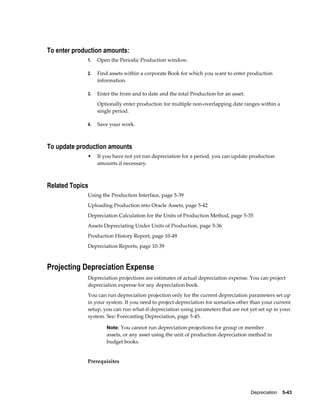 Depreciation    5-43
To enter production amounts:
1. Open the Periodic Production window.
2. Find assets within a corporate Book for which you want to enter production
information.
3. Enter the from and to date and the total Production for an asset.
Optionally enter production for multiple non-overlapping date ranges within a
single period.
4. Save your work.
To update production amounts
• If you have not yet run depreciation for a period, you can update production
amounts if necessary.
Related Topics
Using the Production Interface, page 5-39
Uploading Production into Oracle Assets, page 5-42
Depreciation Calculation for the Units of Production Method, page 5-35
Assets Depreciating Under Units of Production, page 5-36
Production History Report, page 10-49
Depreciation Reports, page 10-39
Projecting Depreciation Expense
Depreciation projections are estimates of actual depreciation expense. You can project
depreciation expense for any depreciation book.
You can run depreciation projection only for the current depreciation parameters set up
in your system. If you need to project depreciation for scenarios other than your current
setup, you can run what-if depreciation using parameters that are not yet set up in your
system. See: Forecasting Depreciation, page 5-45.
Note: You cannot run depreciation projections for group or member
assets, or any asset using the unit of production depreciation method in
budget books.
Prerequisites
 