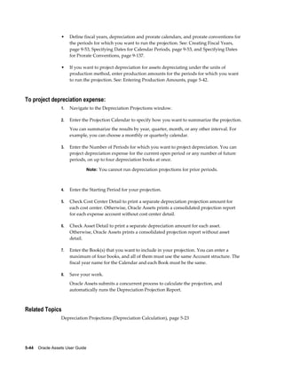 5-44    Oracle Assets User Guide
• Define fiscal years, depreciation and prorate calendars, and prorate conventions for
the periods for which you want to run the projection. See: Creating Fiscal Years,
page 9-53, Specifying Dates for Calendar Periods, page 9-53, and Specifying Dates
for Prorate Conventions, page 9-137.
• If you want to project depreciation for assets depreciating under the units of
production method, enter production amounts for the periods for which you want
to run the projection. See: Entering Production Amounts, page 5-42.
To project depreciation expense:
1. Navigate to the Depreciation Projections window.
2. Enter the Projection Calendar to specify how you want to summarize the projection.
You can summarize the results by year, quarter, month, or any other interval. For
example, you can choose a monthly or quarterly calendar.
3. Enter the Number of Periods for which you want to project depreciation. You can
project depreciation expense for the current open period or any number of future
periods, on up to four depreciation books at once.
Note: You cannot run depreciation projections for prior periods.
4. Enter the Starting Period for your projection.
5. Check Cost Center Detail to print a separate depreciation projection amount for
each cost center. Otherwise, Oracle Assets prints a consolidated projection report
for each expense account without cost center detail.
6. Check Asset Detail to print a separate depreciation amount for each asset.
Otherwise, Oracle Assets prints a consolidated projection report without asset
detail.
7. Enter the Book(s) that you want to include in your projection. You can enter a
maximum of four books, and all of them must use the same Account structure. The
fiscal year name for the Calendar and each Book must be the same.
8. Save your work.
Oracle Assets submits a concurrent process to calculate the projection, and
automatically runs the Depreciation Projection Report.
Related Topics
Depreciation Projections (Depreciation Calculation), page 5-23
 
