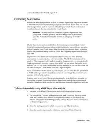 Depreciation    5-45
Depreciation Projection Report, page 10-40
Forecasting Depreciation
You can use what-if depreciation analysis to forecast depreciation for groups of assets
in different scenarios without making changes to your Oracle Assets data. You can run
what-if depreciation analysis on assets defined in your Oracle Assets system or on
hypothetical assets that are not defined in Oracle Assets.
Important: You may use What-if Analysis to project depreciation for a
group asset. However, you may not create a hypothetical group asset.
Note that Prorate Convention has no relevance to group or member
assets.
What-if depreciation analysis differs from depreciation projections in that what-if
depreciation analysis allows you to forecast depreciation for many different scenarios
without changing your Oracle Assets data. Depreciation projection allows projection
only for the parameters set up in Oracle Assets. See: Projecting Depreciation Expense,
page 5-43.
To perform what-if depreciation analysis in Oracle Assets, you enter different
combinations of parameters for a set of assets in the What-If Depreciation Analysis
window. When you run what-if analysis based on the parameters you entered, Oracle
Assets automatically launches a report, from which you can review the results of the
analysis. You can run what-if analysis for as many scenarios as you like. Each time you
run what-if analysis, Oracle Assets launches a separate report.
If you are satisfied with the results of your analysis, you can enter the new parameters
in the Mass Changes window to update your assets according to the parameters you
specified in the what-if analysis.
You may want to run what-if depreciation analysis for several different scenarios for
comparison purposes. You can run what-if depreciation analysis for any number of
scenarios. The results of an analysis will not overwrite the results of previous analyses.
To forecast depreciation using what-if depreciation analysis:
1. Navigate to the What-If Depreciation Analysis window in Oracle Assets.
2. The value in the Currency field defaults to the book's currency. If you are using
MRC, the Currency field defaults to the primary currency. If you want to run
What-if Analysis for the reporting currency, change the value in the Currency field
to the reporting currency.
3. Enter the starting period for which you want to run What-if Analysis.
4. Enter the number of periods for which you want to run What-if Analysis.
 