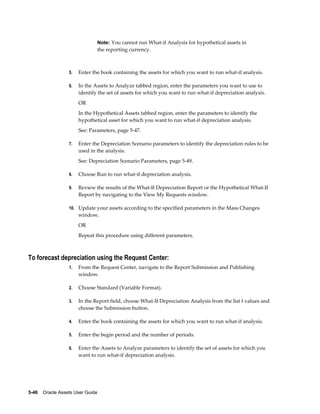 5-46    Oracle Assets User Guide
Note: You cannot run What-if Analysis for hypothetical assets in
the reporting currency.
5. Enter the book containing the assets for which you want to run what-if analysis.
6. In the Assets to Analyze tabbed region, enter the parameters you want to use to
identify the set of assets for which you want to run what-if depreciation analysis.
OR
In the Hypothetical Assets tabbed region, enter the parameters to identify the
hypothetical asset for which you want to run what-if depreciation analysis.
See: Parameters, page 5-47.
7. Enter the Depreciation Scenario parameters to identify the depreciation rules to be
used in the analysis.
See: Depreciation Scenario Parameters, page 5-49.
8. Choose Run to run what-if depreciation analysis.
9. Review the results of the What-If Depreciation Report or the Hypothetical What-If
Report by navigating to the View My Requests window.
10. Update your assets according to the specified parameters in the Mass Changes
window.
OR
Repeat this procedure using different parameters.
To forecast depreciation using the Request Center:
1. From the Request Center, navigate to the Report Submission and Publishing
window.
2. Choose Standard (Variable Format).
3. In the Report field, choose What-If Depreciation Analysis from the list f values and
choose the Submission button.
4. Enter the book containing the assets for which you want to run what-if analysis.
5. Enter the begin period and the number of periods.
6. Enter the Assets to Analyze parameters to identify the set of assets for which you
want to run what-if depreciation analysis.
 