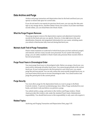 Depreciation    5-51
Data Archive and Purge
Archive and purge transaction and depreciation data for the book and fiscal year you
specify to release disk space for current data.
If you do not need to run reports for previous fiscal years, you can copy the data onto
tape or any storage device, and then delete it from your system. If you later need these
records online, you can reload them into Oracle Assets.
What the Purge Program Removes
The purge program removes the depreciation expense and adjustment transaction
records for the book and year you specify. However, it does not remove the asset
identification, financial, and assignment information for your assets, including assets
you retired or that became fully reserved during that fiscal year.
Maintain Audit Trail of Purge Transactions
Oracle Assets maintains an audit trail of which fiscal years you have archived, purged,
and restored, and how many records were processed. If your system fails during a
purge, you can safely resubmit it. Oracle Assets only processes those records which it
has not yet processed.
Purge Fiscal Years in Chronological Order
You must purge fiscal years in chronological order. Before you purge a fiscal year, you
must archive and purge all earlier fiscal years. You cannot purge periods in the current
fiscal year. If your current period is the first period of a new fiscal year, you cannot
purge the previous period. You can only restore the most recently purged fiscal year, so
you must restore fiscal years in reverse chronological order. You cannot archive and
purge the period prior to the current period.
Purge Security
You must allow purge for the depreciation book you want to purge in the Book
Controls window. To prevent accidental purge, leave Allow Purge unchecked for your
books, and check it only just before you perform a purge.
You submit archive, purge, and restore in the Archive and Purge window. Oracle
Assets provides this window only under the standard Fixed Assets Administrator
responsibility. You should limit access to this responsibility to only users who require it.
Related Topics
Archiving and Purging Transaction and Depreciation Data, page 5-55
 