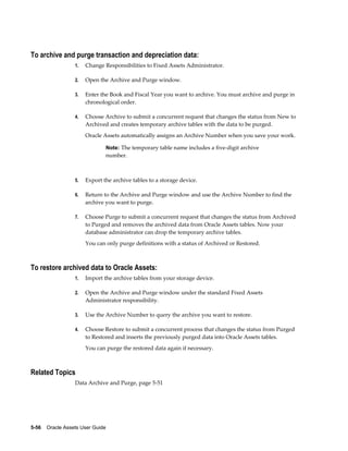 5-56    Oracle Assets User Guide
To archive and purge transaction and depreciation data:
1. Change Responsibilities to Fixed Assets Administrator.
2. Open the Archive and Purge window.
3. Enter the Book and Fiscal Year you want to archive. You must archive and purge in
chronological order.
4. Choose Archive to submit a concurrent request that changes the status from New to
Archived and creates temporary archive tables with the data to be purged.
Oracle Assets automatically assigns an Archive Number when you save your work.
Note: The temporary table name includes a five-digit archive
number.
5. Export the archive tables to a storage device.
6. Return to the Archive and Purge window and use the Archive Number to find the
archive you want to purge.
7. Choose Purge to submit a concurrent request that changes the status from Archived
to Purged and removes the archived data from Oracle Assets tables. Now your
database administrator can drop the temporary archive tables.
You can only purge definitions with a status of Archived or Restored.
To restore archived data to Oracle Assets:
1. Import the archive tables from your storage device.
2. Open the Archive and Purge window under the standard Fixed Assets
Administrator responsibility.
3. Use the Archive Number to query the archive you want to restore.
4. Choose Restore to submit a concurrent process that changes the status from Purged
to Restored and inserts the previously purged data into Oracle Assets tables.
You can purge the restored data again if necessary.
Related Topics
Data Archive and Purge, page 5-51
 