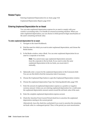 5-64    Oracle Assets User Guide
Related Topics
Entering Unplanned Depreciation for an Asset, page 5-64
Unplanned Depreciation Report, page 10-41
Entering Unplanned Depreciation for an Asset
You can enter unplanned depreciation expense for an asset to comply with your
country's accounting rules, or to handle an unusual accounting situation. When you
enter unplanned depreciation, you can choose in which period to begin amortization of
the asset's remaining net book value.
To enter unplanned depreciation for an asset:
1. Navigate to the Asset Workbench.
2. Find the asset for which you want to enter unplanned depreciation, and choose the
Books button.
3. In the Books window, enter a Book. You can enter unplanned depreciation for an
asset in a corporate or tax book.
Note: You cannot mass copy unplanned depreciation amounts
from the corporate to the tax book. If you want to enter the same
unplanned depreciation in the tax book, you must enter it
manually.
4. Optionally enter a reason for the unplanned depreciation in the Comments field.
You can use this field to find the transaction later if necessary.
5. Choose the Unplanned Depr button to open the Unplanned Depreciation window.
6. Choose the unplanned depreciation Type. See: Entering QuickCodes, page 9-50.
7. Enter the amount of unplanned depreciation expense as a positive or negative
currency amount. Unless you are entering unplanned depreciation for a credit asset,
the unplanned depreciation amount cannot exceed the net book value of the asset.
8. Enter the complete unplanned depreciation expense account.
9. Check the Amortize From Current Period check box to amortize the unplanned
depreciation starting in the current period.
Alternatively, leave the check box unchecked if you want to amortize the remaining
net book value in a subsequent period. Then, in the period you want amortization
 