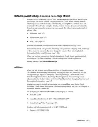 Depreciation    5-73
Defaulting Asset Salvage Value as a Percentage of Cost
You can default the salvage value of your assets as a percentage of cost, according to
percentages you define for each category and book. Oracle Assets uses the defaults
whether you add assets manually, automatically, or using Mass Additions. You can
override the default value using the Detail Additions process. You also can adjust the
default salvage value after an asset has been added. The following transactions affect
salvage value:
• Additions, page 5-73
• Adjustments, page 5-74
• Mass Copy, page 5-74
Transfers, retirements, and reclassifications do not affect asset salvage value.
You define a default salvage value percentage for a particular category, book, and range
of dates placed in service in the Asset Categories window. See: Entering Default
Depreciation Rules for a Category, page 9-148.
When you perform transactions that affect asset cost, Oracle Assets uses this default
percentage to calculate the salvage value according to the following formula:
Salvage Value = Cost ? Default Percentage
Additions
When you add an asset using Mass Additions or QuickAdditions, Oracle Assets
calculates the default salvage value using the cost you enter and the default salvage
value percentage. If you do not specify a default percentage, Oracle Assets uses a
default salvage value of zero. To change the salvage value, make a salvage value
adjustment in the Books window of the Asset Workbench. See: Changing Financial and
Depreciation Information, page 3-7.
You can override the default salvage value when you add the asset during Detail
Additions. Oracle Assets displays the calculated salvage value, and you can change it to
a different amount if necessary.
For example, you define the AUTO.LUXURY category as follows:
• Book: US CORP
• Dates Placed in Service: 01-JAN-1990 until 31-DEC-1999
• Default Salvage Value Percentage = 5%
You then add a luxury automobile to the US CORP book:
• Category: AUTO.LUXURY
 