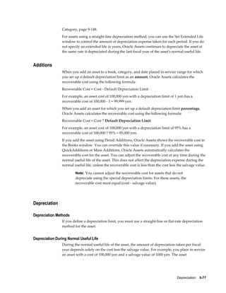 Depreciation    5-77
Category, page 9-148.
For assets using a straight-line depreciation method, you can use the Set Extended Life
window to control the amount of depreciation expense taken for each period. If you do
not specify an extended life in years, Oracle Assets continues to depreciate the asset at
the same rate it depreciated during the last fiscal year of the asset's normal useful life.
Additions
When you add an asset to a book, category, and date placed in service range for which
you set up a default depreciation limit as an amount, Oracle Assets calculates the
recoverable cost using the following formula:
Recoverable Cost = Cost - Default Depreciation Limit
For example, an asset cost of 100,000 yen with a depreciation limit of 1 yen has a
recoverable cost of 100,000 - 1 = 99,999 yen.
When you add an asset for which you set up a default depreciation limit percentage,
Oracle Assets calculates the recoverable cost using the following formula:
Recoverable Cost = Cost ? Default Depreciation Limit
For example, an asset cost of 100,000 yen with a depreciation limit of 95% has a
recoverable cost of 100,000 ? 95% = 95,000 yen.
If you add the asset using Detail Additions, Oracle Assets shows the recoverable cost in
the Books window. You can override this value if necessary. If you add the asset using
QuickAdditions or Mass Additions, Oracle Assets automatically calculates the
recoverable cost for the asset. You can adjust the recoverable cost at any time during the
normal useful life of the asset. This does not affect the depreciation expense during the
normal useful life, unless the recoverable cost is less than the cost less the salvage value.
Note: You cannot adjust the recoverable cost for assets that do not
depreciate using the special depreciation limits. For these assets, the
recoverable cost must equal (cost - salvage value).
Depreciation
Depreciation Methods
If you define a depreciation limit, you must use a straight-line or flat-rate depreciation
method for the asset.
Depreciation During Normal Useful Life
During the normal useful life of the asset, the amount of depreciation taken per fiscal
year depends solely on the cost less the salvage value. For example, you place in service
an asset with a cost of 100,000 yen and a salvage value of 1000 yen. The asset
 