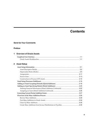     iii
 
Contents
Send Us Your Comments
Preface
1 Overview of Oracle Assets
Graphical User Interface........................................................................................................... 1-1
Oracle Assets Workbenches................................................................................................. 1-1
2 Asset Setup
Asset Setup Information........................................................................................................... 2-1
Asset Descriptive Details..................................................................................................... 2-2
Depreciation Rules (Books).................................................................................................. 2-5
Assignments...................................................................................................................... 2-11
Source Lines....................................................................................................................... 2-13
Construction-in-Process (CIP) Assets................................................................................ 2-14
Asset Setup Processes (Additions)..........................................................................................2-16
Adding an Asset Accepting Defaults (QuickAdditions)........................................................2-18
Adding an Asset Specifying Details (Detail Additions)........................................................ 2-20
Entering Financial Information (Detail Additions Continued).......................................... 2-22
Assigning an Asset (Detail Additions Continued).............................................................2-26
Correcting Current Period Addition Errors............................................................................ 2-27
Overview of the Mass Additions Process............................................................................... 2-28
Review Mass Additions..................................................................................................... 2-30
Post Mass Additions to Oracle Assets................................................................................2-34
Clean Up Mass Additions.................................................................................................. 2-35
Create Mass Additions from Invoice Distributions in Payables.........................................2-35
 