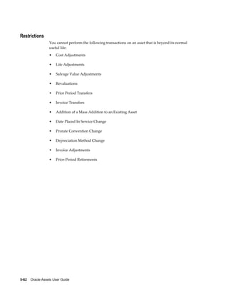 5-82    Oracle Assets User Guide
Restrictions
You cannot perform the following transactions on an asset that is beyond its normal
useful life:
• Cost Adjustments
• Life Adjustments
• Salvage Value Adjustments
• Revaluations
• Prior Period Transfers
• Invoice Transfers
• Addition of a Mass Addition to an Existing Asset
• Date Placed In Service Change
• Prorate Convention Change
• Depreciation Method Change
• Invoice Adjustments
• Prior-Period Retirements
 