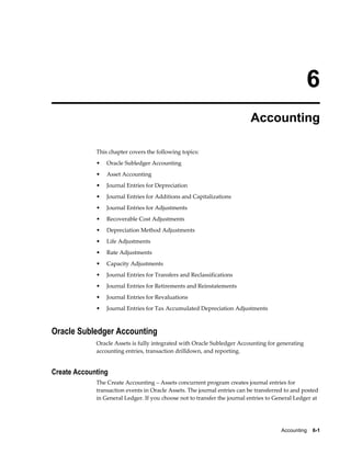 Accounting    6-1
6
Accounting
This chapter covers the following topics:
• Oracle Subledger Accounting
• Asset Accounting
• Journal Entries for Depreciation
• Journal Entries for Additions and Capitalizations
• Journal Entries for Adjustments
• Recoverable Cost Adjustments
• Depreciation Method Adjustments
• Life Adjustments
• Rate Adjustments
• Capacity Adjustments
• Journal Entries for Transfers and Reclassifications
• Journal Entries for Retirements and Reinstatements
• Journal Entries for Revaluations
• Journal Entries for Tax Accumulated Depreciation Adjustments
Oracle Subledger Accounting
Oracle Assets is fully integrated with Oracle Subledger Accounting for generating
accounting entries, transaction drilldown, and reporting.
Create Accounting
The Create Accounting – Assets concurrent program creates journal entries for
transaction events in Oracle Assets. The journal entries can be transferred to and posted
in General Ledger. If you choose not to transfer the journal entries to General Ledger at
 