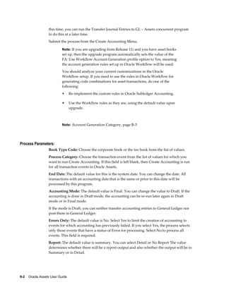 6-2    Oracle Assets User Guide
this time, you can run the Transfer Journal Entries to GL – Assets concurrent program
to do this at a later time.
Submit the process from the Create Accounting Menu.
Note: If you are upgrading from Release 11i and you have asset books
set up, then the upgrade program automatically sets the value of the
FA: Use Workflow Account Generation profile option to Yes, meaning
the account generation rules set up in Oracle Workflow will be used.
You should analyze your current customizations in the Oracle
Workflow setup. If you need to use the rules in Oracle Workflow for
generating code combinations for asset transactions, do one of the
following:
• Re-implement the custom rules in Oracle Subledger Accounting.
• Use the Workflow rules as they are, using the default value upon
upgrade.
Note: Account Generation Category, page B-3
Process Parameters:
Book Type Code: Choose the corporate book or the tax book from the list of values.
Process Category: Choose the transaction event from the list of values for which you
want to run Create Accounting. If this field is left blank, then Create Accounting is run
for all transaction events in Oracle Assets.
End Date: The default value for this is the system date. You can change the date. All
transactions with an accounting date that is the same or prior to this date will be
processed by this program.
Accounting Mode: The default value is Final. You can change the value to Draft. If the
accounting is done in Draft mode, the accounting can be re-run later again in Draft
mode or in Final mode.
If the mode is Draft, you can neither transfer accounting entries to General Ledger nor
post them in General Ledger.
Errors Only: The default value is No. Select Yes to limit the creation of accounting to
events for which accounting has previously failed. If you select Yes, the process selects
only those events that have a status of Error for processing. Select No to process all
events. This field is required.
Report: The default value is summary. You can select Detail or No Report The value
determines whether there will be a report output and also whether the output will be in
Summary or in Detail.
 