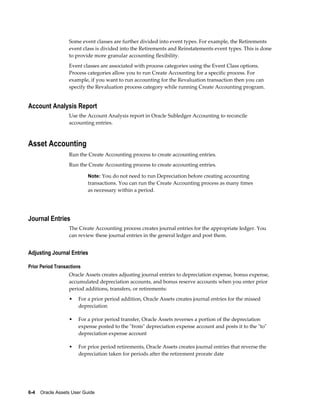6-4    Oracle Assets User Guide
Some event classes are further divided into event types. For example, the Retirements
event class is divided into the Retirements and Reinstatements event types. This is done
to provide more granular accounting flexibility.
Event classes are associated with process categories using the Event Class options.
Process categories allow you to run Create Accounting for a specific process. For
example, if you want to run accounting for the Revaluation transaction then you can
specify the Revaluation process category while running Create Accounting program.
Account Analysis Report
Use the Account Analysis report in Oracle Subledger Accounting to reconcile
accounting entries.
Asset Accounting
Run the Create Accounting process to create accounting entries.
Run the Create Accounting process to create accounting entries.
Note: You do not need to run Depreciation before creating accounting
transactions. You can run the Create Accounting process as many times
as necessary within a period.
Journal Entries
The Create Accounting process creates journal entries for the appropriate ledger. You
can review these journal entries in the general ledger and post them.
Adjusting Journal Entries
Prior Period Transactions
Oracle Assets creates adjusting journal entries to depreciation expense, bonus expense,
accumulated depreciation accounts, and bonus reserve accounts when you enter prior
period additions, transfers, or retirements:
• For a prior period addition, Oracle Assets creates journal entries for the missed
depreciation
• For a prior period transfer, Oracle Assets reverses a portion of the depreciation
expense posted to the "from" depreciation expense account and posts it to the "to"
depreciation expense account
• For prior period retirements, Oracle Assets creates journal entries that reverse the
depreciation taken for periods after the retirement prorate date
 