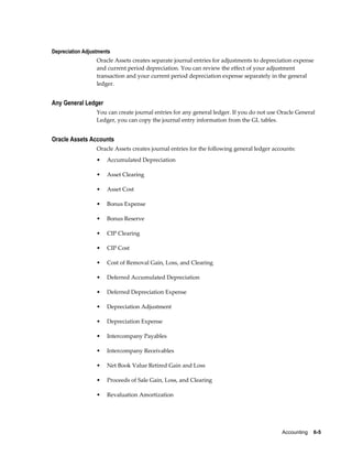 Accounting    6-5
Depreciation Adjustments
Oracle Assets creates separate journal entries for adjustments to depreciation expense
and current period depreciation. You can review the effect of your adjustment
transaction and your current period depreciation expense separately in the general
ledger.
Any General Ledger
You can create journal entries for any general ledger. If you do not use Oracle General
Ledger, you can copy the journal entry information from the GL tables.
Oracle Assets Accounts
Oracle Assets creates journal entries for the following general ledger accounts:
• Accumulated Depreciation
• Asset Clearing
• Asset Cost
• Bonus Expense
• Bonus Reserve
• CIP Clearing
• CIP Cost
• Cost of Removal Gain, Loss, and Clearing
• Deferred Accumulated Depreciation
• Deferred Depreciation Expense
• Depreciation Adjustment
• Depreciation Expense
• Intercompany Payables
• Intercompany Receivables
• Net Book Value Retired Gain and Loss
• Proceeds of Sale Gain, Loss, and Clearing
• Revaluation Amortization
 