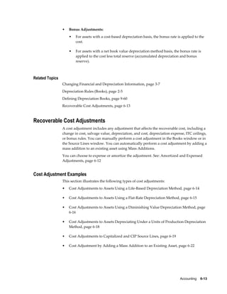 Accounting    6-13
• Bonus Adjustments:
• For assets with a cost-based depreciation basis, the bonus rate is applied to the
cost.
• For assets with a net book value depreciation method basis, the bonus rate is
applied to the cost less total reserve (accumulated depreciation and bonus
reserve).
Related Topics
Changing Financial and Depreciation Information, page 3-7
Depreciation Rules (Books), page 2-5
Defining Depreciation Books, page 9-60
Recoverable Cost Adjustments, page 6-13
Recoverable Cost Adjustments
A cost adjustment includes any adjustment that affects the recoverable cost, including a
change in cost, salvage value, depreciation, and cost, depreciation expense, ITC ceilings,
or bonus rules. You can manually perform a cost adjustment in the Books window or in
the Source Lines window. You can automatically perform a cost adjustment by adding a
mass addition to an existing asset using Mass Additions.
You can choose to expense or amortize the adjustment. See: Amortized and Expensed
Adjustments, page 6-12
Cost Adjustment Examples
This section illustrates the following types of cost adjustments:
• Cost Adjustments to Assets Using a Life-Based Depreciation Method, page 6-14
• Cost Adjustments to Assets Using a Flat-Rate Depreciation Method, page 6-15
• Cost Adjustments to Assets Using a Diminishing Value Depreciation Method, page
6-16
• Cost Adjustments to Assets Depreciating Under a Units of Production Depreciation
Method, page 6-18
• Cost Adjustments to Capitalized and CIP Source Lines, page 6-19
• Cost Adjustment by Adding a Mass Addition to an Existing Asset, page 6-22
 