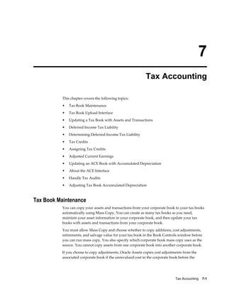 Tax Accounting    7-1
7
Tax Accounting
This chapter covers the following topics:
• Tax Book Maintenance
• Tax Book Upload Interface
• Updating a Tax Book with Assets and Transactions
• Deferred Income Tax Liability
• Determining Deferred Income Tax Liability
• Tax Credits
• Assigning Tax Credits
• Adjusted Current Earnings
• Updating an ACE Book with Accumulated Depreciation
• About the ACE Interface
• Handle Tax Audits
• Adjusting Tax Book Accumulated Depreciation
Tax Book Maintenance
You can copy your assets and transactions from your corporate book to your tax books
automatically using Mass Copy. You can create as many tax books as you need,
maintain your asset information in your corporate book, and then update your tax
books with assets and transactions from your corporate book.
You must allow Mass Copy and choose whether to copy additions, cost adjustments,
retirements, and salvage value for your tax book in the Book Controls window before
you can run mass copy. You also specify which corporate book mass copy uses as the
source. You cannot copy assets from one corporate book into another corporate book.
If you choose to copy adjustments, Oracle Assets copies cost adjustments from the
associated corporate book if the unrevalued cost in the corporate book before the
 