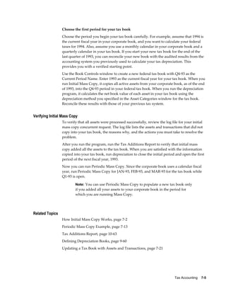 Tax Accounting    7-5
Choose the first period for your tax book
Choose the period you begin your tax book carefully. For example, assume that 1994 is
the current fiscal year in your corporate book, and you want to calculate your federal
taxes for 1994. Also, assume you use a monthly calendar in your corporate book and a
quarterly calendar in your tax book. If you start your new tax book for the end of the
last quarter of 1993, you can reconcile your new book with the audited results from the
accounting system you previously used to calculate your tax depreciation. This
provides you with a verified starting point.
Use the Book Controls window to create a new federal tax book with Q4-93 as the
Current Period Name. Enter 1993 as the current fiscal year for your tax book. When you
run Initial Mass Copy, it copies all active assets from your corporate book, as of the end
of 1993, into the Q4-93 period in your federal tax book. When you run the depreciation
program, it calculates the net book value of each asset in your tax book using the
depreciation method you specified in the Asset Categories window for the tax book.
Reconcile these results with those of your previous tax system.
Verifying Initial Mass Copy
To verify that all assets were processed successfully, review the log file for your initial
mass copy concurrent request. The log file lists the assets and transactions that did not
copy into your tax book, the reasons why, and the actions you must take to resolve the
problem.
After you run the program, run the Tax Additions Report to verify that initial mass
copy added all the assets to the tax book. When you are satisfied with the information
copied into your tax book, run depreciation to close the initial period and open the first
period of the next fiscal year, 1993.
Now you can run Periodic Mass Copy. Since the corporate book uses a calendar fiscal
year, run Periodic Mass Copy for JAN-93, FEB-93, and MAR-93 for the tax book while
Q1-93 is open.
Note: You can use Periodic Mass Copy to populate a new tax book only
if you added all your assets to your corporate book in the period for
which you are running Mass Copy.
Related Topics
How Initial Mass Copy Works, page 7-2
Periodic Mass Copy Example, page 7-13
Tax Additions Report, page 10-63
Defining Depreciation Books, page 9-60
Updating a Tax Book with Assets and Transactions, page 7-21
 