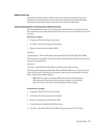 Tax Accounting    7-7
Different Fiscal Year
Associated tax books can have different fiscal years than their corporate books. For
example, the corporate book can have a fiscal year from January through December.
The associated tax book can have a fiscal year from April through March.
Retirements/Reinstatements in the Tax Book Due to Different Fiscal Years
Retirements/Reinstatements are not allowed if a retirement with a transaction date in
the current fiscal year in the corporate book falls into a prior year in the fiscal year of the
tax book.
Retirement example:
• Corporate - Book Fiscal Year: July to June
• Tax Book - Fiscal Year: January to December
• Books are synchronized in March 2004.
Scenario 1:
Corporate book - March 2004: Retire asset backdated to December 2003 (fiscal 2004)
This transaction is possible since both December 2003 and March 2004 are in same fiscal
year in the corporate book.
Scenario 2:
Tax book - March 2004: Periodic Mass Copy Retirement to the tax book.
This transaction fails because December 2003 and March 2004 are not in the same fiscal
year in the tax book. Therefore the retirement crosses a fiscal year boundary in the tax
book, which is not currently allowed.
Tip: Retire the asset as of January 2004 in the tax book. Since January is
the first period of the open fiscal year in the tax book, it is the earliest
period to which a retirement can be backdated in the tax book.
Reinstatement example:
• Corporate - Book Fiscal Year: July to June
• Tax Book - Fiscal Year: January to December
• Books are synchronized in December 2003.
1. Corporate book - December 2003: Retire asset.
2. Tax book - December 2003: Periodic Mass Copy retirement to the tax book.
 