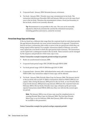 7-8    Oracle Assets User Guide
3. Corporate book - January 2004: Reinstate January retirement.
4. Tax book - January 2004 - Periodic mass copy reinstatement to tax book. The
transaction fails because December 2003 and January 2004 are not in the same fiscal
year in the tax book. Therefore the reinstatement crosses a fiscal year boundary in
the tax book, which is not currently allowed.
Tip: Reinstatement is not possible in this case. The cost can be manually
adjusted to effectively reinstate the cost but the retirement transaction,
including gain/loss and reserve, cannot be reversed.
Period Date Range Gaps and Overlaps
If the tax book has a different date range than the corporate book for individual periods,
the gap between the periods can cause certain transactions to be ignored. Transactions
that do not have a transaction date within or prior to the tax period into which they are
being copied will be rejected. For example, transactions dated in February can not be
mass copied into a tax book in which the open period ends in January. The transactions
can be copied into a subsequent month in the tax book. These scenarios can be managed
by the sequence and periods for which mass copy is run.
Future Transaction example (corporate period overlaps tax period):
• Books are synchronized in January 2004.
• Corporate book period range: DEC-29-2003 through FEB-01-2004
• Tax book period range: JAN-01-2004 through JAN-31-2004
1. Corporate book - January 2004: Add/adjust/retire asset with a transaction date of
FEB-01-2004. Any transaction subject to mass copy will be affected.
2. Tax book - January 2004: Periodic Mass Copy for January 2004. The January period
in the tax book ends on JAN-31-2004 so transactions dated on FEB-01-2004 are not
copied. After closing the January 2004 period in the tax book, re-run Periodic Mass
Copy for the January 2004 period (copy January 2004 from the corporate book into
February 2004 in the tax book). Periodic mass copy will pick up the previously
rejected transactions dated FEB-01-2004 since they now fall into the current open
tax period.
Note: The January 2004 re-run of mass copy must be completed prior to
running Periodic Mass Copy for February 2004. The first time Periodic
Mass Copy is run for February 2004, then January 2004 will no longer
be available in the parameters.
Future Transaction example (tax period overlaps corporate period):
 