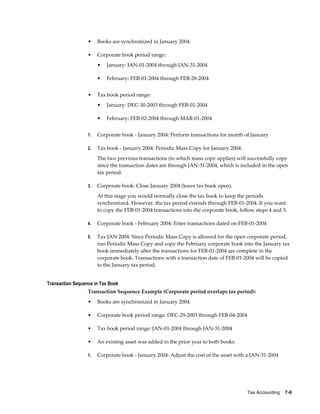 Tax Accounting    7-9
• Books are synchronized in January 2004.
• Corporate book period range:
• January: JAN-01-2004 through JAN-31-2004
• February: FEB-01-2004 through FEB-28-2004
• Tax book period range:
• January: DEC-30-2003 through FEB-01-2004
• February: FEB-02-2004 through MAR-01-2004
1. Corporate book - January 2004: Perform transactions for month of January
2. Tax book - January 2004: Periodic Mass Copy for January 2004.
The two previous transactions (to which mass copy applies) will successfully copy
since the transaction dates are through JAN-31-2004, which is included in the open
tax period.
3. Corporate book: Close January 2004 (leave tax book open).
At this stage you would normally close the tax book to keep the periods
synchronized. However, the tax period extends through FEB-01-2004. If you want
to copy the FEB-01-2004 transactions into the corporate book, follow steps 4 and 5.
4. Corporate book - February 2004: Enter transactions dated on FEB-01-2004
5. Tax JAN 2004: Since Periodic Mass Copy is allowed for the open corporate period,
run Periodic Mass Copy and copy the February corporate book into the January tax
book immediately after the transactions for FEB-01-2004 are complete in the
corporate book. Transactions with a transaction date of FEB-01-2004 will be copied
to the January tax period.
Transaction Sequence in Tax Book
Transaction Sequence Example (Corporate period overlaps tax period):
• Books are synchronized in January 2004.
• Corporate book period range: DEC-29-2003 through FEB-04-2004
• Tax book period range: JAN-01-2004 through JAN-31-2004
• An existing asset was added in the prior year to both books.
1. Corporate book - January 2004: Adjust the cost of the asset with a JAN-31-2004
 