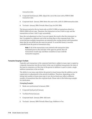 7-10    Oracle Assets User Guide
transaction date.
2. Corporate book January 2004: Adjust the cost of the asset with a FEB-01-2004
transaction date.
3. Corporate book - January 2004: Retire the asset with a JAN-31-2004 transaction date.
4. Tax book - January 2004: Periodic Mass Copy for JAN 2004.
The January period in the tax book ends on JAN-31-2004 so transactions dated on
FEB-01-2004 will not copy. Therefore, the transaction on line 2 fails to copy and the
transactions on lines 1 and 3 copy successfully.
Since the cost adjustment on line 2 was not copied, the result is that the retirement on
line 3 is applied to a different cost in the tax book than in the corporate book. This
occurs because multiple transactions are entered in the overlap period with transaction
dates that do not all fall into the same tax period. To avoid this result, it must be
controlled from the point of transaction entry.
Note: If all of the transactions were entered with transaction dates
backdated prior to the end date of the open tax period, then all
transactions would copy and there would be no issue with the
transaction sequence.
Transaction Grouping in Tax Book
Typically each transaction in the corporate book that is subject to mass copy is copied as
a separate transaction into the tax book. In the case of addition transactions, the state of
the asset in corporate as of the close of the period of addition is used to create a single
addition transaction in the tax book.
The ability to run mass copy before the period is closed means that the addition can be
copied prior to adjustments in the period of addition. Therefore, depending on the
timing and number of times mass copy is run, the tax book may reflect a different
number of transactions than the corporate book. Please refer to the following example
for clarification.
Grouping Example:
• Books are synchronized in January 2004
• Corporate book period: January
• Tax Book Period: January
1. Corporate book - January 2004: Add asset.
2. Tax book - January 2004: Periodic Mass Copy Addition to Tax.
 