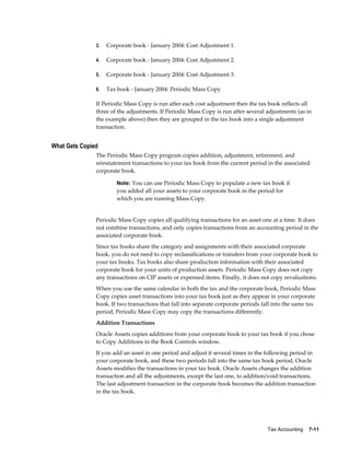 Tax Accounting    7-11
3. Corporate book - January 2004: Cost Adjustment 1.
4. Corporate book - January 2004: Cost Adjustment 2.
5. Corporate book - January 2004: Cost Adjustment 3.
6. Tax book - January 2004: Periodic Mass Copy
If Periodic Mass Copy is run after each cost adjustment then the tax book reflects all
three of the adjustments. If Periodic Mass Copy is run after several adjustments (as in
the example above) then they are grouped in the tax book into a single adjustment
transaction.
What Gets Copied
The Periodic Mass Copy program copies addition, adjustment, retirement, and
reinstatement transactions to your tax book from the current period in the associated
corporate book.
Note: You can use Periodic Mass Copy to populate a new tax book if
you added all your assets to your corporate book in the period for
which you are running Mass Copy.
Periodic Mass Copy copies all qualifying transactions for an asset one at a time. It does
not combine transactions, and only copies transactions from an accounting period in the
associated corporate book.
Since tax books share the category and assignments with their associated corporate
book, you do not need to copy reclassifications or transfers from your corporate book to
your tax books. Tax books also share production information with their associated
corporate book for your units of production assets. Periodic Mass Copy does not copy
any transactions on CIP assets or expensed items. Finally, it does not copy revaluations.
When you use the same calendar in both the tax and the corporate book, Periodic Mass
Copy copies asset transactions into your tax book just as they appear in your corporate
book. If two transactions that fall into separate corporate periods fall into the same tax
period, Periodic Mass Copy may copy the transactions differently.
Addition Transactions
Oracle Assets copies additions from your corporate book to your tax book if you chose
to Copy Additions in the Book Controls window.
If you add an asset in one period and adjust it several times in the following period in
your corporate book, and these two periods fall into the same tax book period, Oracle
Assets modifies the transactions in your tax book. Oracle Assets changes the addition
transaction and all the adjustments, except the last one, to addition/void transactions.
The last adjustment transaction in the corporate book becomes the addition transaction
in the tax book.
 