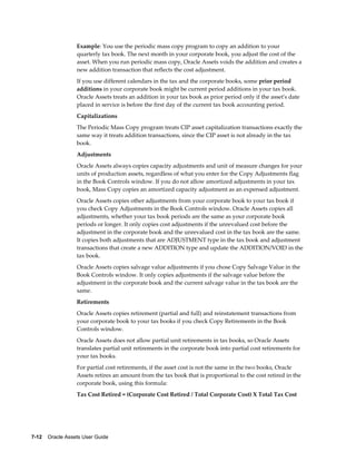 7-12    Oracle Assets User Guide
Example: You use the periodic mass copy program to copy an addition to your
quarterly tax book. The next month in your corporate book, you adjust the cost of the
asset. When you run periodic mass copy, Oracle Assets voids the addition and creates a
new addition transaction that reflects the cost adjustment.
If you use different calendars in the tax and the corporate books, some prior period
additions in your corporate book might be current period additions in your tax book.
Oracle Assets treats an addition in your tax book as prior period only if the asset's date
placed in service is before the first day of the current tax book accounting period.
Capitalizations
The Periodic Mass Copy program treats CIP asset capitalization transactions exactly the
same way it treats addition transactions, since the CIP asset is not already in the tax
book.
Adjustments
Oracle Assets always copies capacity adjustments and unit of measure changes for your
units of production assets, regardless of what you enter for the Copy Adjustments flag
in the Book Controls window. If you do not allow amortized adjustments in your tax
book, Mass Copy copies an amortized capacity adjustment as an expensed adjustment.
Oracle Assets copies other adjustments from your corporate book to your tax book if
you check Copy Adjustments in the Book Controls window. Oracle Assets copies all
adjustments, whether your tax book periods are the same as your corporate book
periods or longer. It only copies cost adjustments if the unrevalued cost before the
adjustment in the corporate book and the unrevalued cost in the tax book are the same.
It copies both adjustments that are ADJUSTMENT type in the tax book and adjustment
transactions that create a new ADDITION type and update the ADDITION/VOID in the
tax book.
Oracle Assets copies salvage value adjustments if you chose Copy Salvage Value in the
Book Controls window. It only copies adjustments if the salvage value before the
adjustment in the corporate book and the current salvage value in the tax book are the
same.
Retirements
Oracle Assets copies retirement (partial and full) and reinstatement transactions from
your corporate book to your tax books if you check Copy Retirements in the Book
Controls window.
Oracle Assets does not allow partial unit retirements in tax books, so Oracle Assets
translates partial unit retirements in the corporate book into partial cost retirements for
your tax books.
For partial cost retirements, if the asset cost is not the same in the two books, Oracle
Assets retires an amount from the tax book that is proportional to the cost retired in the
corporate book, using this formula:
Tax Cost Retired = (Corporate Cost Retired / Total Corporate Cost) X Total Tax Cost
 