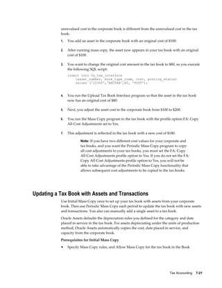Tax Accounting    7-21
unrevalued cost in the corporate book is different from the unrevalued cost in the tax
book:
1. You add an asset in the corporate book with an original cost of $100.
2. After running mass copy, the asset now appears in your tax book with an original
cost of $100.
3. You want to change the original cost amount in the tax book to $80, so you execute
the following SQL script:
insert into fa_tax_interface
(asset_number, book_type_code, cost, posting_status)
values ('12345','ABCTAX',80, 'POST');
4. You run the Upload Tax Book Interface program so that the asset in the tax book
now has an original cost of $80.
5. Next, you adjust the asset cost in the corporate book from $100 to $200.
6. You run the Mass Copy program to the tax book with the profile option FA: Copy
All Cost Adjustments set to Yes.
7. This adjustment is reflected in the tax book with a new cost of $180.
Note: If you have two different cost values for your corporate and
tax books, and you want the Periodic Mass Copy program to copy
all cost adjustments to your tax books, you must set the FA: Copy
All Cost Adjustments profile option to Yes. If you do not set the FA:
Copy All Cost Adjustments profile option to Yes, you will not be
able to take advantage of the Periodic Mass Copy functionality that
allows subsequent cost adjustments to be copied to the tax books.
Updating a Tax Book with Assets and Transactions
Use Initial Mass Copy once to set up your tax book with assets from your corporate
book. Then use Periodic Mass Copy each period to update the tax book with new assets
and transactions. You also can manually add a single asset to a tax book.
Oracle Assets defaults the depreciation rules you defined for the category and date
placed in service in the tax book. For assets depreciating under the units of production
method, Oracle Assets automatically copies the cost, date placed in service, and
capacity from the corporate book.
Prerequisites for Initial Mass Copy
• Specify Mass Copy rules, and Allow Mass Copy for the tax book in the Book
 