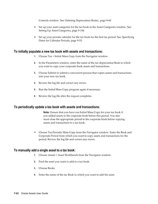 7-22    Oracle Assets User Guide
Controls window. See: Defining Depreciation Books., page 9-60
• Set up your asset categories for the tax book in the Asset Categories window. See:
Setting Up Asset Categories, page 9-144.
• Set up your prorate calendar for the tax book for the first tax period. See: Specifying
Dates for Calendar Periods, page 9-53.
To initially populate a new tax book with assets and transactions:
1. Choose Tax > Initial Mass Copy from the Navigator window.
2. In the Parameters window, enter the name of the tax depreciation Book to which
you want to copy your corporate book assets and transactions.
3. Choose Submit to submit a concurrent process that copies assets and transactions
into your new tax book.
4. Review the log file and correct any errors.
5. Run the Initial Mass Copy program again if necessary.
6. Review the log file after the request completes.
To periodically update a tax book with assets and transactions:
Note: Ensure that you have run Initial Mass Copy for your tax book if
you added assets to the corporate book before this period. You also
must close the appropriate period in the corporate book before copying
assets and transactions to a tax book.
• Choose Tax:Periodic Mass Copy from the Navigator window. Enter the Book and
Corporate Period from which you want to copy assets and transactions for the
period. Review the log file and correct any errors.
To manually add a single asset to a tax book:
1. Choose Assets > Asset Workbench from the Navigator window.
2. Find the asset you want to add to a tax book.
3. Choose Books.
4. Enter the name of the tax Book to which you want to add the asset.
 