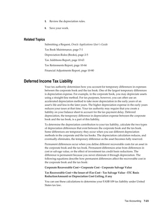 Tax Accounting    7-23
5. Review the depreciation rules.
6. Save your work.
Related Topics
Submitting a Request, Oracle Applications User's Guide
Tax Book Maintenance, page 7-1
Depreciation Rules (Books), page 2-5
Tax Additions Report, page 10-63
Tax Retirements Report, page 10-64
Financial Adjustments Report, page 10-80
Deferred Income Tax Liability
Your tax authority determines how you account for temporary differences in expenses
between the corporate book and the tax book. One of the largest temporary differences
is depreciation expense. For example, in the corporate book, you may depreciate assets
using a straight-line method. For tax purposes, however, you can often use an
accelerated depreciation method to take more depreciation in the early years of an
asset's life and less in the later years. The higher depreciation expense in the early years
reduces your taxes at that time. Your tax authority may require that you create a
liability on your balance sheet to account for the tax payment delay. Deferred
depreciation, the temporary difference in depreciation expense between the corporate
book and the tax book, is a part of this liability.
To determine the depreciation contribution to your tax liability, calculate the two types
of depreciation differences that exist between the corporate book and the tax book.
Some differences are temporary; they occur when you use different depreciation
methods in the corporate and the tax books. The depreciation calculation reduces, and
eventually eliminates, the temporary difference as the asset becomes fully reserved.
Permanent differences occur when you define different recoverable costs for an asset in
the corporate book and the tax book. Permanent differences arise from differences in
cost or salvage value, or the effect of investment tax credit basis reductions. The
difference is permanent because you never eliminate it through depreciation. The
following equations describe how permanent differences affect the recoverable cost in
the corporate book and the tax book:
Corporate Recoverable Cost = Corporate Cost - Corporate Salvage Value
Tax Recoverable Cost = the lesser of (Tax Cost - Tax Salvage Value - ITC Basis
ReductionAmount) or Depreciation Cost Ceiling, if any
You can use these calculations to determine your FASB 109 tax liability under United
States tax law.
 